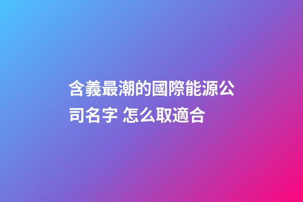 含義最潮的國際能源公司名字 怎么取適合-第1張-公司起名-玄機派